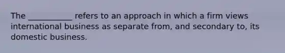 The ___________ refers to an approach in which a firm views international business as separate from, and secondary to, its domestic business.