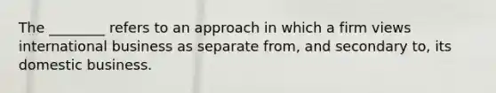 The​ ________ refers to an approach in which a firm views international business as separate​ from, and secondary​ to, its domestic business.