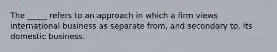 The​ _____ refers to an approach in which a firm views international business as separate​ from, and secondary​ to, its domestic business.