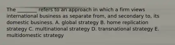 The​ ________ refers to an approach in which a firm views international business as separate​ from, and secondary​ to, its domestic business. A. global strategy B. home replication strategy C. multinational strategy D. transnational strategy E. multidomestic strategy