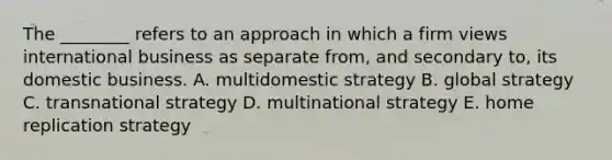 The​ ________ refers to an approach in which a firm views international business as separate​ from, and secondary​ to, its domestic business. A. multidomestic strategy B. global strategy C. transnational strategy D. multinational strategy E. home replication strategy