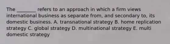 The​ ________ refers to an approach in which a firm views international business as separate​ from, and secondary​ to, its domestic business. A. transnational strategy B. home replication strategy C. global strategy D. multinational strategy E. multi domestic strategy