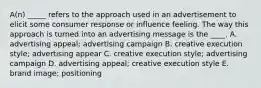 A(n) _____ refers to the approach used in an advertisement to elicit some consumer response or influence feeling. The way this approach is turned into an advertising message is the ____. A. advertising appeal; advertising campaign B. creative execution style; advertising appear C. creative execution style; advertising campaign D. advertising appeal; creative execution style E. brand image; positioning