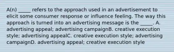 A(n) _____ refers to the approach used in an advertisement to elicit some consumer response or influence feeling. The way this approach is turned into an advertising message is the _____. A. advertising appeal; advertising campaignB. creative execution style; advertising appealC. creative execution style; advertising campaignD. advertising appeal; creative execution style