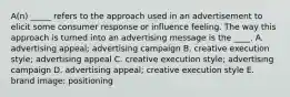 A(n) _____ refers to the approach used in an advertisement to elicit some consumer response or influence feeling. The way this approach is turned into an advertising message is the ____. A. advertising appeal; advertising campaign B. creative execution style; advertising appeal C. creative execution style; advertising campaign D. advertising appeal; creative execution style E. brand image; positioning