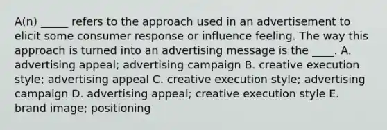 A(n) _____ refers to the approach used in an advertisement to elicit some consumer response or influence feeling. The way this approach is turned into an advertising message is the ____. A. advertising appeal; advertising campaign B. creative execution style; advertising appeal C. creative execution style; advertising campaign D. advertising appeal; creative execution style E. brand image; positioning