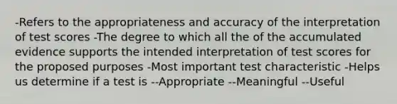 -Refers to the appropriateness and accuracy of the interpretation of test scores -The degree to which all the of the accumulated evidence supports the intended interpretation of test scores for the proposed purposes -Most important test characteristic -Helps us determine if a test is --Appropriate --Meaningful --Useful