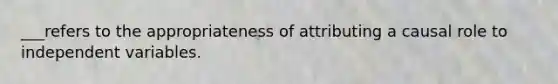 ___refers to the appropriateness of attributing a causal role to independent variables.