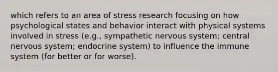 which refers to an area of stress research focusing on how psychological states and behavior interact with physical systems involved in stress (e.g., sympathetic nervous system; central nervous system; endocrine system) to influence the immune system (for better or for worse).