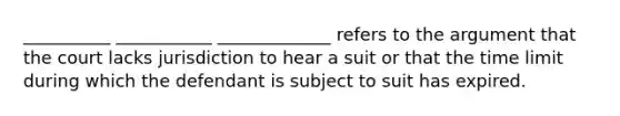 __________ ___________ _____________ refers to the argument that the court lacks jurisdiction to hear a suit or that the time limit during which the defendant is subject to suit has expired.