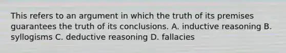 This refers to an argument in which the truth of its premises guarantees the truth of its conclusions. A. inductive reasoning B. syllogisms C. deductive reasoning D. fallacies