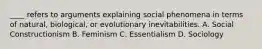 ____ refers to arguments explaining social phenomena in terms of natural, biological, or evolutionary inevitabilities. A. Social Constructionism B. Feminism C. Essentialism D. Sociology