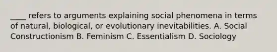 ____ refers to arguments explaining social phenomena in terms of natural, biological, or evolutionary inevitabilities. A. Social Constructionism B. Feminism C. Essentialism D. Sociology