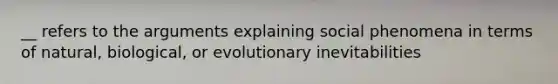 __ refers to the arguments explaining social phenomena in terms of natural, biological, or evolutionary inevitabilities