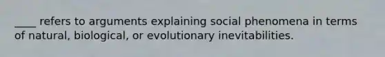 ____ refers to arguments explaining social phenomena in terms of natural, biological, or evolutionary inevitabilities.