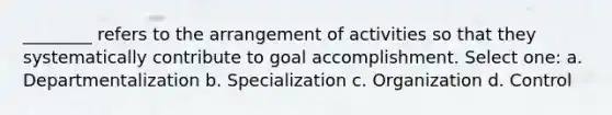 ________ refers to the arrangement of activities so that they systematically contribute to goal accomplishment. Select one: a. Departmentalization b. Specialization c. Organization d. Control