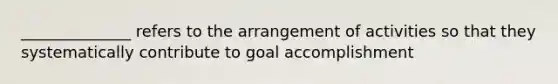 ______________ refers to the arrangement of activities so that they systematically contribute to goal accomplishment