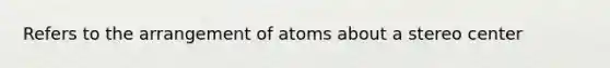 Refers to the arrangement of atoms about a stereo center