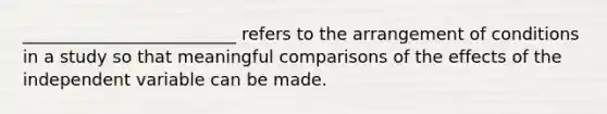 _________________________ refers to the arrangement of conditions in a study so that meaningful comparisons of the effects of the independent variable can be made.