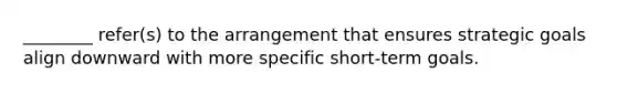 ________ refer(s) to the arrangement that ensures strategic goals align downward with more specific short-term goals.