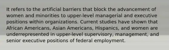 It refers to the artificial barriers that block the advancement of women and minorities to upper-level managerial and executive positions within organizations. Current studies have shown that African Americans, Asian Americans, Hispanics, and women are underrepresented in upper-level supervisory, management, and senior executive positions of federal employment.