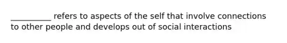 __________ refers to aspects of the self that involve connections to other people and develops out of social interactions