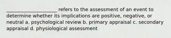 _____________________ refers to the assessment of an event to determine whether its implications are positive, negative, or neutral a. psychological review b. primary appraisal c. secondary appraisal d. physiological assessment