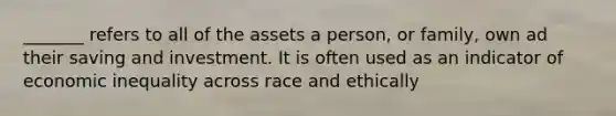 _______ refers to all of the assets a person, or family, own ad their saving and investment. It is often used as an indicator of economic inequality across race and ethically