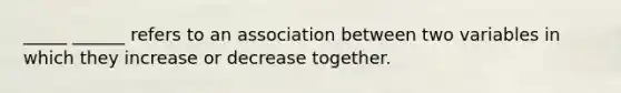 _____ ______ refers to an association between two variables in which they increase or decrease together.