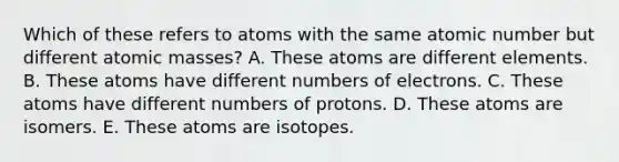 Which of these refers to atoms with the same atomic number but different atomic masses? A. These atoms are different elements. B. These atoms have different numbers of electrons. C. These atoms have different numbers of protons. D. These atoms are isomers. E. These atoms are isotopes.