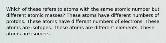 Which of these refers to atoms with the same atomic number but different <a href='https://www.questionai.com/knowledge/k6F2qwrmRJ-atomic-masses' class='anchor-knowledge'>atomic masses</a>? These atoms have different numbers of protons. These atoms have different numbers of electrons. These atoms are isotopes. These atoms are different elements. These atoms are isomers.