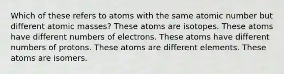 Which of these refers to atoms with the same atomic number but different <a href='https://www.questionai.com/knowledge/k6F2qwrmRJ-atomic-masses' class='anchor-knowledge'>atomic masses</a>? These atoms are isotopes. These atoms have different numbers of electrons. These atoms have different numbers of protons. These atoms are different elements. These atoms are isomers.