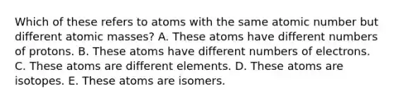 Which of these refers to atoms with the same atomic number but different atomic masses? A. These atoms have different numbers of protons. B. These atoms have different numbers of electrons. C. These atoms are different elements. D. These atoms are isotopes. E. These atoms are isomers.