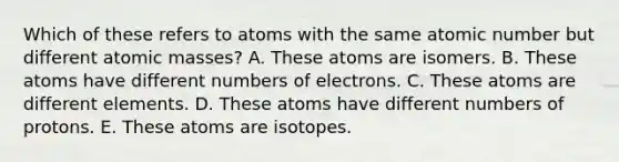 Which of these refers to atoms with the same atomic number but different atomic masses? A. These atoms are isomers. B. These atoms have different numbers of electrons. C. These atoms are different elements. D. These atoms have different numbers of protons. E. These atoms are isotopes.