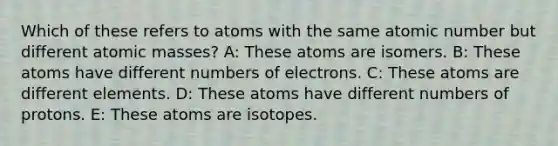 Which of these refers to atoms with the same atomic number but different atomic masses? A: These atoms are isomers. B: These atoms have different numbers of electrons. C: These atoms are different elements. D: These atoms have different numbers of protons. E: These atoms are isotopes.