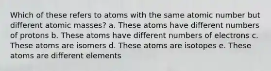 Which of these refers to atoms with the same atomic number but different atomic masses? a. These atoms have different numbers of protons b. These atoms have different numbers of electrons c. These atoms are isomers d. These atoms are isotopes e. These atoms are different elements