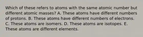 Which of these refers to atoms with the same atomic number but different atomic masses? A. These atoms have different numbers of protons. B. These atoms have different numbers of electrons. C. These atoms are isomers. D. These atoms are isotopes. E. These atoms are different elements.