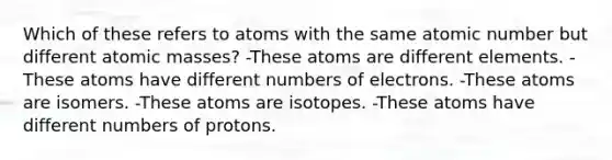 Which of these refers to atoms with the same atomic number but different atomic masses? -These atoms are different elements. -These atoms have different numbers of electrons. -These atoms are isomers. -These atoms are isotopes. -These atoms have different numbers of protons.