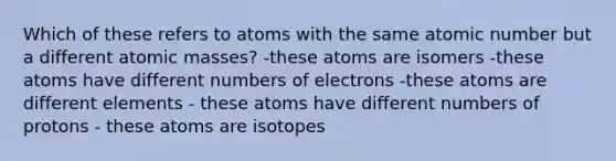 Which of these refers to atoms with the same atomic number but a different atomic masses? -these atoms are isomers -these atoms have different numbers of electrons -these atoms are different elements - these atoms have different numbers of protons - these atoms are isotopes