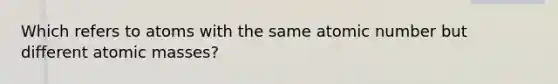 Which refers to atoms with the same atomic number but different atomic masses?