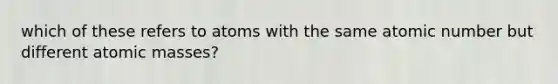 which of these refers to atoms with the same atomic number but different <a href='https://www.questionai.com/knowledge/k6F2qwrmRJ-atomic-masses' class='anchor-knowledge'>atomic masses</a>?