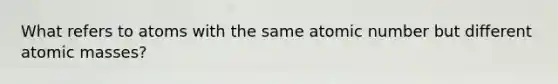 What refers to atoms with the same atomic number but different atomic masses?