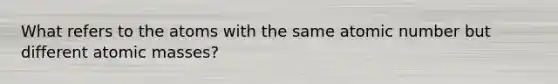 What refers to the atoms with the same atomic number but different atomic masses?