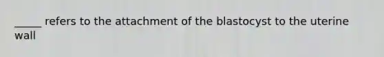 _____ refers to the attachment of the blastocyst to the uterine wall