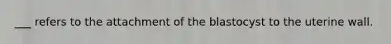 ___ refers to the attachment of the blastocyst to the uterine wall.