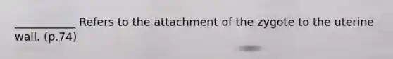 ___________ Refers to the attachment of the zygote to the uterine wall. (p.74)