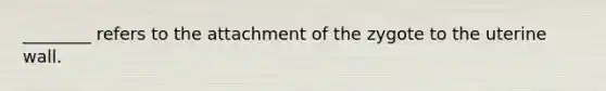 ________ refers to the attachment of the zygote to the uterine wall.