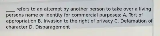 ____ refers to an attempt by another person to take over a living persons name or identity for commercial purposes: A. Tort of appropriation B. Invasion to the right of privacy C. Defamation of character D. Disparagement