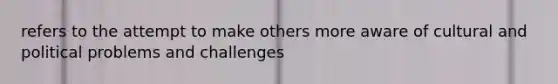 refers to the attempt to make others more aware of cultural and political problems and challenges