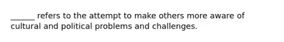 ______ refers to the attempt to make others more aware of cultural and political problems and challenges.